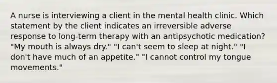 A nurse is interviewing a client in the mental health clinic. Which statement by the client indicates an irreversible adverse response to long-term therapy with an antipsychotic medication? "My mouth is always dry." "I can't seem to sleep at night." "I don't have much of an appetite." "I cannot control my tongue movements."