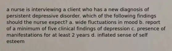 a nurse is interviewing a client who has a new diagnosis of persistent depressive disorder. which of the following findings should the nurse expect? a. wide fluctuations in mood b. report of a minimum of five clinical findings of depression c. presence of manifestations for at least 2 years d. inflated sense of self esteem