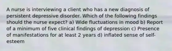 A nurse is interviewing a client who has a new diagnosis of persistent depressive disorder. Which of the following findings should the nurse expect? a) Wide fluctuations in mood b) Report of a minimum of five clinical findings of depression c) Presence of manifestations for at least 2 years d) inflated sense of self-esteem