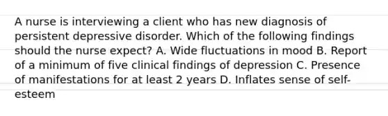 A nurse is interviewing a client who has new diagnosis of persistent depressive disorder. Which of the following findings should the nurse expect? A. Wide fluctuations in mood B. Report of a minimum of five clinical findings of depression C. Presence of manifestations for at least 2 years D. Inflates sense of self-esteem