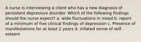 A nurse is interviewing a client who has a new diagnosis of persistent depressive disorder. Which of the following findings should the nurse expect? a. wide fluctuations in mood b. report of a minimum of five clinical findings of depression c. Presence of manifestations for at least 2 years d. inflated sense of self-esteem