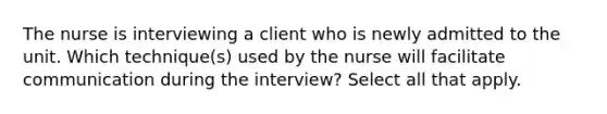 The nurse is interviewing a client who is newly admitted to the unit. Which technique(s) used by the nurse will facilitate communication during the interview? Select all that apply.