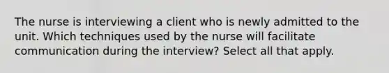 The nurse is interviewing a client who is newly admitted to the unit. Which techniques used by the nurse will facilitate communication during the interview? Select all that apply.