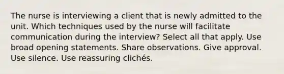 The nurse is interviewing a client that is newly admitted to the unit. Which techniques used by the nurse will facilitate communication during the interview? Select all that apply. Use broad opening statements. Share observations. Give approval. Use silence. Use reassuring clichés.