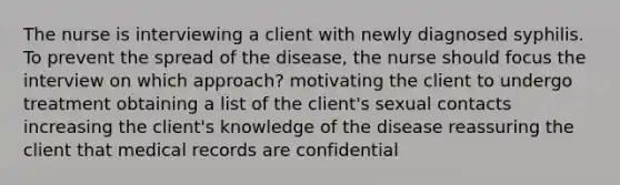 The nurse is interviewing a client with newly diagnosed syphilis. To prevent the spread of the disease, the nurse should focus the interview on which approach? motivating the client to undergo treatment obtaining a list of the client's sexual contacts increasing the client's knowledge of the disease reassuring the client that medical records are confidential