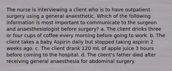 The nurse is interviewing a client who is to have outpatient surgery using a general anaesthetic. Which of the following information is most important to communicate to the surgeon and anaesthesiologist before surgery? a. The client drinks three or four cups of coffee every morning before going to work. b. The client takes a baby Aspirin daily but stopped taking aspirin 2 weeks ago. c. The client drank 120 mL of apple juice 3 hours before coming to the hospital. d. The client's father died after receiving general anaesthesia for abdominal surgery.