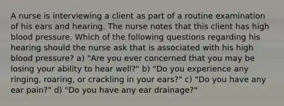 A nurse is interviewing a client as part of a routine examination of his ears and hearing. The nurse notes that this client has high blood pressure. Which of the following questions regarding his hearing should the nurse ask that is associated with his high blood pressure? a) "Are you ever concerned that you may be losing your ability to hear well?" b) "Do you experience any ringing, roaring, or crackling in your ears?" c) "Do you have any ear pain?" d) "Do you have any ear drainage?"