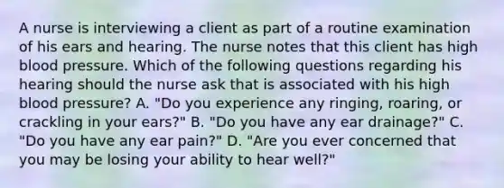 A nurse is interviewing a client as part of a routine examination of his ears and hearing. The nurse notes that this client has high blood pressure. Which of the following questions regarding his hearing should the nurse ask that is associated with his high blood pressure? A. "Do you experience any ringing, roaring, or crackling in your ears?" B. "Do you have any ear drainage?" C. "Do you have any ear pain?" D. "Are you ever concerned that you may be losing your ability to hear well?"