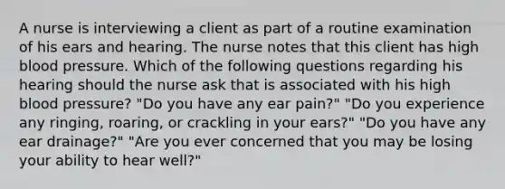 A nurse is interviewing a client as part of a routine examination of his ears and hearing. The nurse notes that this client has high blood pressure. Which of the following questions regarding his hearing should the nurse ask that is associated with his high blood pressure? "Do you have any ear pain?" "Do you experience any ringing, roaring, or crackling in your ears?" "Do you have any ear drainage?" "Are you ever concerned that you may be losing your ability to hear well?"