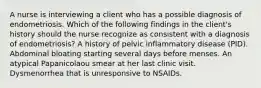 A nurse is interviewing a client who has a possible diagnosis of endometriosis. Which of the following findings in the client's history should the nurse recognize as consistent with a diagnosis of endometriosis? A history of pelvic inflammatory disease (PID). Abdominal bloating starting several days before menses. An atypical Papanicolaou smear at her last clinic visit. Dysmenorrhea that is unresponsive to NSAIDs.