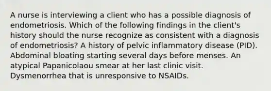 A nurse is interviewing a client who has a possible diagnosis of endometriosis. Which of the following findings in the client's history should the nurse recognize as consistent with a diagnosis of endometriosis? A history of pelvic inflammatory disease (PID). Abdominal bloating starting several days before menses. An atypical Papanicolaou smear at her last clinic visit. Dysmenorrhea that is unresponsive to NSAIDs.