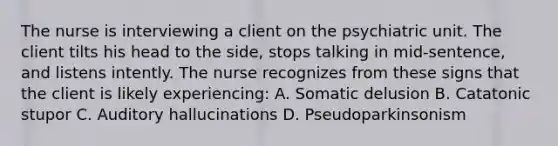 The nurse is interviewing a client on the psychiatric unit. The client tilts his head to the side, stops talking in mid-sentence, and listens intently. The nurse recognizes from these signs that the client is likely experiencing: A. Somatic delusion B. Catatonic stupor C. Auditory hallucinations D. Pseudoparkinsonism