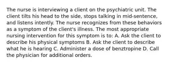 The nurse is interviewing a client on the psychiatric unit. The client tilts his head to the side, stops talking in mid-sentence, and listens intently. The nurse recognizes from these behaviors as a symptom of the client's illness. The most appropriate nursing intervention for this symptom is to: A. Ask the client to describe his physical symptoms B. Ask the client to describe what he is hearing C. Administer a dose of benztropine D. Call the physician for additional orders.