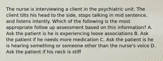 The nurse is interviewing a client in the psychiatric unit. The client tilts his head to the side, stops talking in mid sentence, and listens intently. Which of the following is the most appropriate follow up assessment based on this information? A. Ask the patient is he is experiencing loose associations B. Ask the patient if he needs more medication C. Ask the patient is he is hearing something or someone other than the nurse's voice D. Ask the patient if his neck is stiff