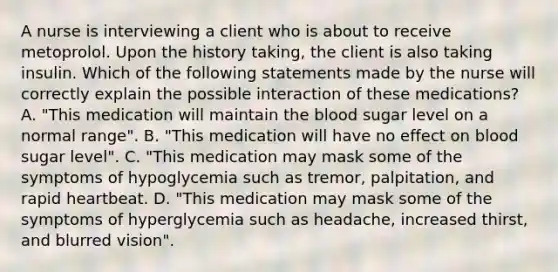 A nurse is interviewing a client who is about to receive metoprolol. Upon the history taking, the client is also taking insulin. Which of the following statements made by the nurse will correctly explain the possible interaction of these medications? A. "This medication will maintain <a href='https://www.questionai.com/knowledge/k7oXMfj7lk-the-blood' class='anchor-knowledge'>the blood</a> sugar level on a normal range". B. "This medication will have no effect on blood sugar level". C. "This medication may mask some of the symptoms of hypoglycemia such as tremor, palpitation, and rapid heartbeat. D. "This medication may mask some of the symptoms of hyperglycemia such as headache, increased thirst, and blurred vision".