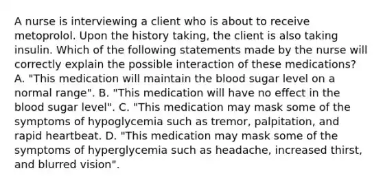 A nurse is interviewing a client who is about to receive metoprolol. Upon the history taking, the client is also taking insulin. Which of the following statements made by the nurse will correctly explain the possible interaction of these medications? A. "This medication will maintain the blood sugar level on a normal range". B. "This medication will have no effect in the blood sugar level". C. "This medication may mask some of the symptoms of hypoglycemia such as tremor, palpitation, and rapid heartbeat. D. "This medication may mask some of the symptoms of hyperglycemia such as headache, increased thirst, and blurred vision".