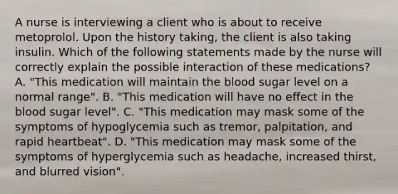 A nurse is interviewing a client who is about to receive metoprolol. Upon the history taking, the client is also taking insulin. Which of the following statements made by the nurse will correctly explain the possible interaction of these medications? A. "This medication will maintain the blood sugar level on a normal range". B. "This medication will have no effect in the blood sugar level". C. "This medication may mask some of the symptoms of hypoglycemia such as tremor, palpitation, and rapid heartbeat". D. "This medication may mask some of the symptoms of hyperglycemia such as headache, increased thirst, and blurred vision".