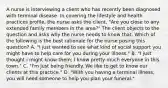 A nurse is interviewing a client who has recently been diagnosed with terminal disease. In covering the lifestyle and health practices profile, the nurse asks the client, "Are you close to any extended family members in the area?" The client objects to the question and asks why the nurse needs to know that. Which of the following is the best rationale for the nurse posing this question? A. "I just wanted to see what kind of social support you might have to help care for you during your illness." B. "I just thought i might know them; I know pretty much everyone in this town." C. "I'm just being friendly. We like to get to know our clients at this practice." D. "With you having a terminal illness, you will need someone to help you plan your funeral."