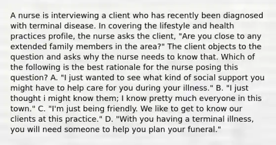 A nurse is interviewing a client who has recently been diagnosed with terminal disease. In covering the lifestyle and health practices profile, the nurse asks the client, "Are you close to any extended family members in the area?" The client objects to the question and asks why the nurse needs to know that. Which of the following is the best rationale for the nurse posing this question? A. "I just wanted to see what kind of social support you might have to help care for you during your illness." B. "I just thought i might know them; I know pretty much everyone in this town." C. "I'm just being friendly. We like to get to know our clients at this practice." D. "With you having a terminal illness, you will need someone to help you plan your funeral."