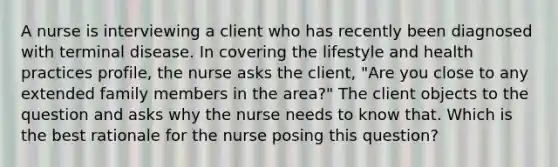 A nurse is interviewing a client who has recently been diagnosed with terminal disease. In covering the lifestyle and health practices profile, the nurse asks the client, "Are you close to any extended family members in the area?" The client objects to the question and asks why the nurse needs to know that. Which is the best rationale for the nurse posing this question?