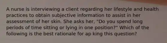 A nurse is interviewing a client regarding her lifestyle and health practices to obtain subjective information to assist in her assessment of her skin. She asks her, "Do you spend long periods of time sitting or lying in one position?" Which of the following is the best rationale for ap king this question?