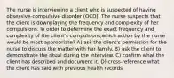 The nurse is interviewing a client who is suspected of having obsessive-compulsive disorder (OCD). The nurse suspects that the client is downplaying the frequency and complexity of her compulsions. In order to determine the exact frequency and complexity of the client's compulsions,which action by the nurse would be most appropriate? A) ask the client's permission for the nurse to discuss the matter with her family. B) ask the client to demonstrate the ritual during the interview. C) confirm what the client has described and document it. D) cross-reference what the client has said with previous health records