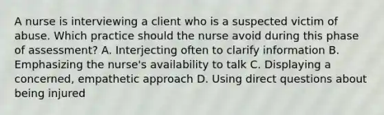 A nurse is interviewing a client who is a suspected victim of abuse. Which practice should the nurse avoid during this phase of assessment? A. Interjecting often to clarify information B. Emphasizing the nurse's availability to talk C. Displaying a concerned, empathetic approach D. Using direct questions about being injured