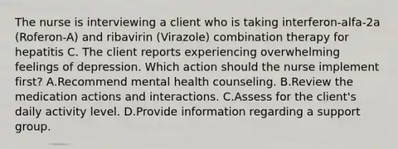 The nurse is interviewing a client who is taking interferon-alfa-2a (Roferon-A) and ribavirin (Virazole) combination therapy for hepatitis C. The client reports experiencing overwhelming feelings of depression. Which action should the nurse implement first? A.Recommend mental health counseling. B.Review the medication actions and interactions. C.Assess for the client's daily activity level. D.Provide information regarding a support group.