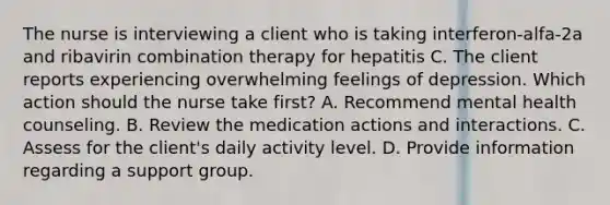 The nurse is interviewing a client who is taking interferon-alfa-2a and ribavirin combination therapy for hepatitis C. The client reports experiencing overwhelming feelings of depression. Which action should the nurse take first? A. Recommend mental health counseling. B. Review the medication actions and interactions. C. Assess for the client's daily activity level. D. Provide information regarding a support group.