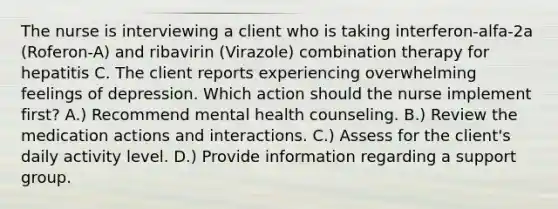 The nurse is interviewing a client who is taking interferon-alfa-2a (Roferon-A) and ribavirin (Virazole) combination therapy for hepatitis C. The client reports experiencing overwhelming feelings of depression. Which action should the nurse implement first? A.) Recommend mental health counseling. B.) Review the medication actions and interactions. C.) Assess for the client's daily activity level. D.) Provide information regarding a support group.