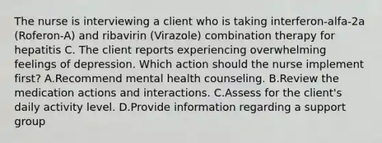 The nurse is interviewing a client who is taking interferon-alfa-2a (Roferon-A) and ribavirin (Virazole) combination therapy for hepatitis C. The client reports experiencing overwhelming feelings of depression. Which action should the nurse implement first? A.Recommend mental health counseling. B.Review the medication actions and interactions. C.Assess for the client's daily activity level. D.Provide information regarding a support group