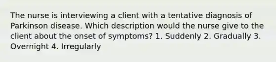 The nurse is interviewing a client with a tentative diagnosis of Parkinson disease. Which description would the nurse give to the client about the onset of symptoms? 1. Suddenly 2. Gradually 3. Overnight 4. Irregularly