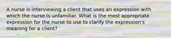 A nurse is interviewing a client that uses an expression with which the nurse is unfamiliar. What is the most appropriate expression for the nurse to use to clarify the expression's meaning for a client?