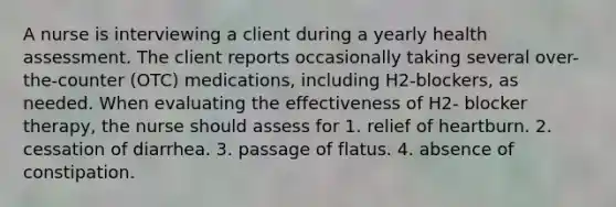 A nurse is interviewing a client during a yearly health assessment. The client reports occasionally taking several over-the-counter (OTC) medications, including H2-blockers, as needed. When evaluating the effectiveness of H2- blocker therapy, the nurse should assess for 1. relief of heartburn. 2. cessation of diarrhea. 3. passage of flatus. 4. absence of constipation.