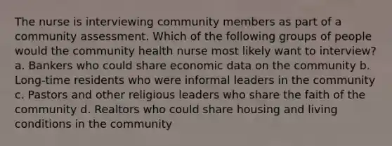 The nurse is interviewing community members as part of a community assessment. Which of the following groups of people would the community health nurse most likely want to interview? a. Bankers who could share economic data on the community b. Long-time residents who were informal leaders in the community c. Pastors and other religious leaders who share the faith of the community d. Realtors who could share housing and living conditions in the community