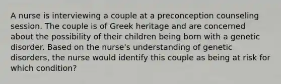 A nurse is interviewing a couple at a preconception counseling session. The couple is of Greek heritage and are concerned about the possibility of their children being born with a genetic disorder. Based on the nurse's understanding of genetic disorders, the nurse would identify this couple as being at risk for which condition?