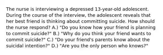 The nurse is interviewing a depressed 13-year-old adolescent. During the course of the interview, the adolescent reveals that her best friend is thinking about committing suicide. How should the nurse respond? A.) "Do you know how your friend is planning to commit suicide?" B.) "Why do you think your friend wants to commit suicide?" C.) "Do your friend's parents know about the suicidal intention?" D.) "Are you the only person who knows?"