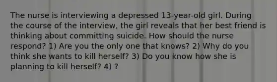 The nurse is interviewing a depressed 13-year-old girl. During the course of the interview, the girl reveals that her best friend is thinking about committing suicide. How should the nurse respond? 1) Are you the only one that knows? 2) Why do you think she wants to kill herself? 3) Do you know how she is planning to kill herself? 4) ?