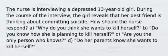 The nurse is interviewing a depressed 13-year-old girl. During the course of the interview, the girl reveals that her best friend is thinking about committing suicide. How should the nurse respond? a) "Why do you think she wants to kill herself?" b) "Do you know how she is planning to kill herself?" c) "Are you the only person who knows?" d) "Do her parents know she wants to kill herself?"