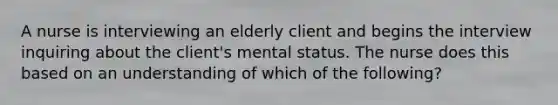 A nurse is interviewing an elderly client and begins the interview inquiring about the client's mental status. The nurse does this based on an understanding of which of the following?