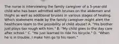 The nurse is interviewing the family caregiver of a 5-year-old child who has been admitted with bruises on the abdomen and thighs as well as additional bruises in various stages of healing. Which statement made by the family caregiver might alert the healthcare team to the possibility of child abuse? A. "His brother just plays too rough with him." B. "My child goes to the day care after school." C. "He just learned to ride his bicycle." D. "When he is in trouble, I make him go to his room."