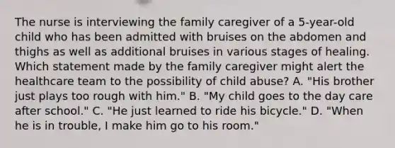 The nurse is interviewing the family caregiver of a 5-year-old child who has been admitted with bruises on the abdomen and thighs as well as additional bruises in various stages of healing. Which statement made by the family caregiver might alert the healthcare team to the possibility of child abuse? A. "His brother just plays too rough with him." B. "My child goes to the day care after school." C. "He just learned to ride his bicycle." D. "When he is in trouble, I make him go to his room."