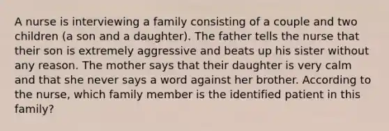 A nurse is interviewing a family consisting of a couple and two children (a son and a daughter). The father tells the nurse that their son is extremely aggressive and beats up his sister without any reason. The mother says that their daughter is very calm and that she never says a word against her brother. According to the nurse, which family member is the identified patient in this family?