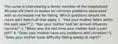 The nurse is interviewing a family member of the hospitalized 90-year-old client to assess for common problems associated with an increased risk for falling. Which questions should the nurse ask? Select all that apply. 1. "Has your mother fallen within the past year?" 2. "Has your mother had her annual influenza vaccine?' 3. "When was the last time your mother took a pain pill?" 4. "Does your mother have any problems with urination? 5. "Does your mother have difficulty falling asleep at night?"