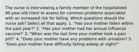 The nurse is interviewing a family member of the hospitalized 90-year-old client to assess for common problems associated with an increased risk for falling. Which questions should the nurse ask? Select all that apply. 1. "Has your mother fallen within the past year?" 2. "Has your mother had her annual influenza vaccine?' 3. "When was the last time your mother took a pain pill?" 4. "Does your mother have any problems with urination? 5. "Does your mother have difficulty falling asleep at night?"