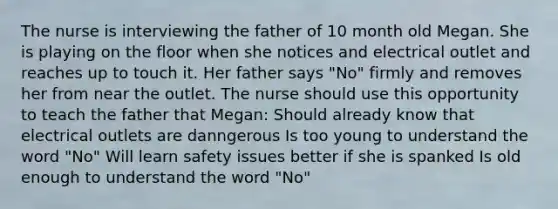 The nurse is interviewing the father of 10 month old Megan. She is playing on the floor when she notices and electrical outlet and reaches up to touch it. Her father says "No" firmly and removes her from near the outlet. The nurse should use this opportunity to teach the father that Megan: Should already know that electrical outlets are danngerous Is too young to understand the word "No" Will learn safety issues better if she is spanked Is old enough to understand the word "No"