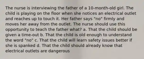 The nurse is interviewing the father of a 10-month-old girl. The child is playing on the floor when she notices an electrical outlet and reaches up to touch it. Her father says "no" firmly and moves her away from the outlet. The nurse should use this opportunity to teach the father what? a. That the child should be given a time-out b. That the child is old enough to understand the word "no" c. That the child will learn safety issues better if she is spanked d. That the child should already know that electrical outlets are dangerous