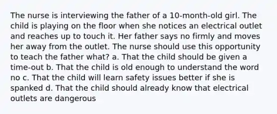 The nurse is interviewing the father of a 10-month-old girl. The child is playing on the floor when she notices an electrical outlet and reaches up to touch it. Her father says no firmly and moves her away from the outlet. The nurse should use this opportunity to teach the father what? a. That the child should be given a time-out b. That the child is old enough to understand the word no c. That the child will learn safety issues better if she is spanked d. That the child should already know that electrical outlets are dangerous