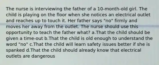 The nurse is interviewing the father of a 10-month-old girl. The child is playing on the floor when she notices an electrical outlet and reaches up to touch it. Her father says "no" firmly and moves her away from the outlet. The nurse should use this opportunity to teach the father what? a.That the child should be given a time-out b.That the child is old enough to understand the word "no" c.That the child will learn safety issues better if she is spanked d.That the child should already know that electrical outlets are dangerous