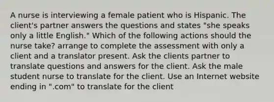 A nurse is interviewing a female patient who is Hispanic. The client's partner answers the questions and states "she speaks only a little English." Which of the following actions should the nurse take? arrange to complete the assessment with only a client and a translator present. Ask the clients partner to translate questions and answers for the client. Ask the male student nurse to translate for the client. Use an Internet website ending in ".com" to translate for the client